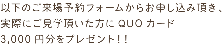 以下のご来場予約フォームからお申し込み頂き、実際にご見学頂いた方に
QUOカード3,000円分をプレゼント！！