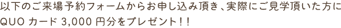 以下のご来場予約フォームからお申し込み頂き、実際にご見学頂いた方に
QUOカード3,000円分をプレゼント！！