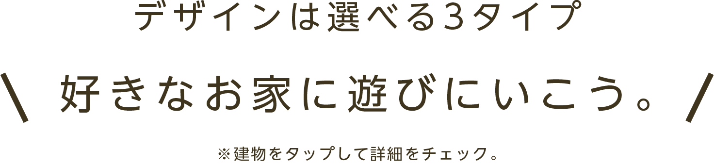 デザインは選べる3タイプ 好きなお家に遊びにいこう！ ※建物をタップして詳細をチェック。